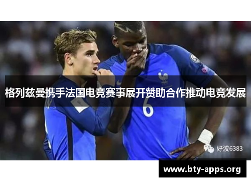 格列兹曼携手法国电竞赛事展开赞助合作推动电竞发展 格列兹曼携手法国电竞赛事展开赞助合作推动电竞发展