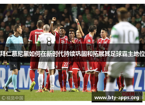 拜仁慕尼黑如何在新时代持续巩固和拓展其足球霸主地位 拜仁慕尼黑如何在新时代持续巩固和拓展其足球霸主地位