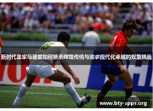 新时代皇家马德里如何继承辉煌传统与追求现代化卓越的双重挑战 新时代皇家马德里如何继承辉煌传统与追求现代化卓越的双重挑战