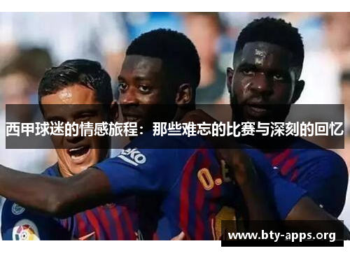 西甲球迷的情感旅程:那些难忘的比赛与深刻的回忆 西甲球迷的情感旅程:那些难忘的比赛与深刻的回忆