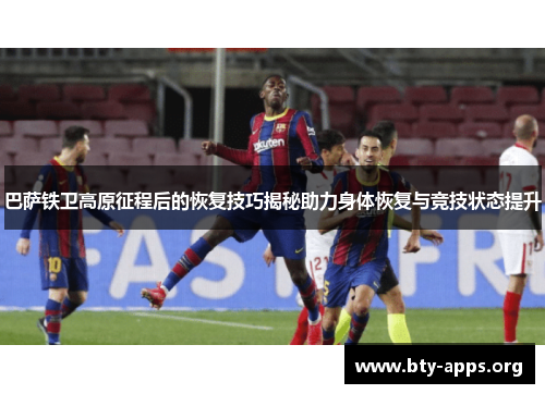 巴萨铁卫高原征程后的恢复技巧揭秘助力身体恢复与竞技状态提升 巴萨铁卫高原征程后的恢复技巧揭秘助力身体恢复与竞技状态提升