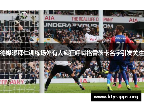 德媒曝拜仁训练场外有人疯狂呼喊格雷茨卡名字引发关注