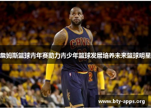 詹姆斯篮球青年赛助力青少年篮球发展培养未来篮球明星 詹姆斯篮球青年赛助力青少年篮球发展培养未来篮球明星