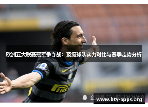 欧洲五大联赛冠军争夺战:顶级球队实力对比与赛季走势分析 欧洲五大联赛冠军争夺战:顶级球队实力对比与赛季走势分析