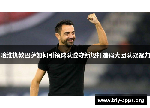 哈维执教巴萨如何引领球队遵守新规打造强大团队凝聚力 哈维执教巴萨如何引领球队遵守新规打造强大团队凝聚力