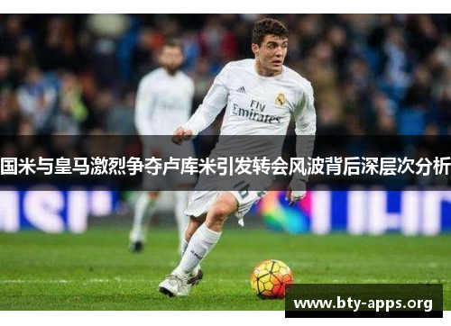 国米与皇马激烈争夺卢库米引发转会风波背后深层次分析 国米与皇马激烈争夺卢库米引发转会风波背后深层次分析