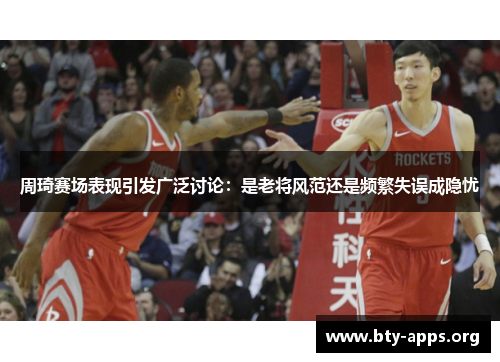 周琦赛场表现引发广泛讨论:是老将风范还是频繁失误成隐忧 周琦赛场表现引发广泛讨论:是老将风范还是频繁失误成隐忧