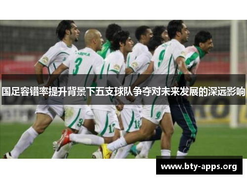 国足容错率提升背景下五支球队争夺对未来发展的深远影响 国足容错率提升背景下五支球队争夺对未来发展的深远影响