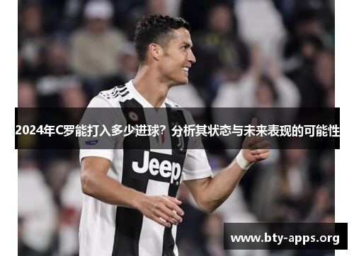 2024年C罗能打入多少进球?分析其状态与未来表现的可能性 2024年C罗能打入多少进球?分析其状态与未来表现的可能性