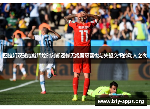 图拉姆双球成就辉煌时刻却遗憾无缘晋级喜悦与失望交织的动人之夜 图拉姆双球成就辉煌时刻却遗憾无缘晋级喜悦与失望交织的动人之夜