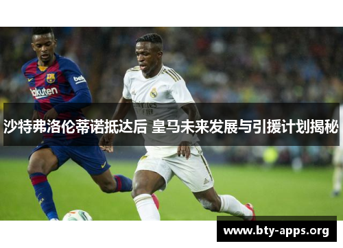 沙特弗洛伦蒂诺抵达后 皇马未来发展与引援计划揭秘 沙特弗洛伦蒂诺抵达后 皇马未来发展与引援计划揭秘