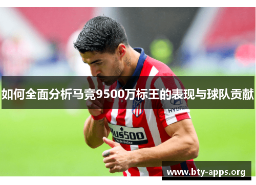 如何全面分析马竞9500万标王的表现与球队贡献 如何全面分析马竞9500万标王的表现与球队贡献
