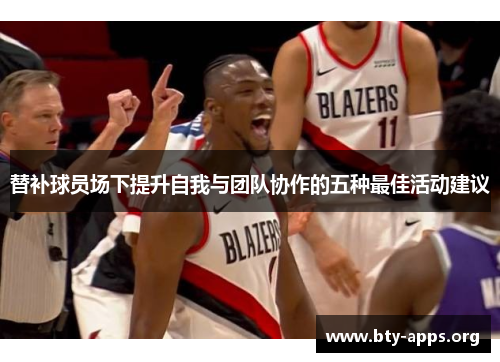 替补球员场下提升自我与团队协作的五种最佳活动建议 替补球员场下提升自我与团队协作的五种最佳活动建议