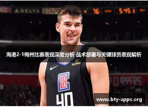 海港2-1梅州比赛表现深度分析 战术部署与关键球员表现解析 海港2-1梅州比赛表现深度分析 战术部署与关键球员表现解析