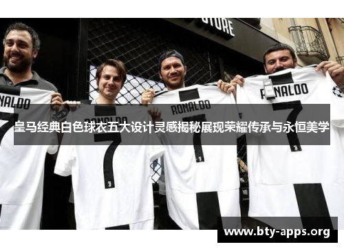 皇马经典白色球衣五大设计灵感揭秘展现荣耀传承与永恒美学