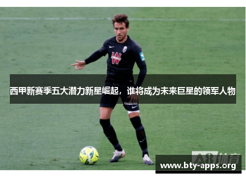 西甲新赛季五大潜力新星崛起,谁将成为未来巨星的领军人物 西甲新赛季五大潜力新星崛起,谁将成为未来巨星的领军人物