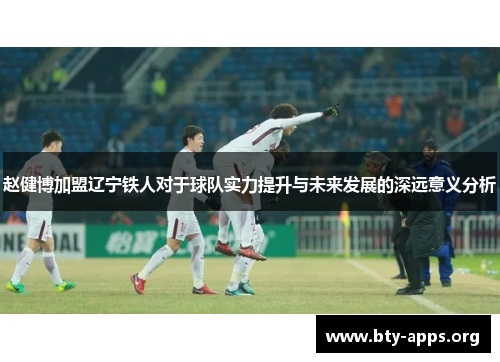 赵健博加盟辽宁铁人对于球队实力提升与未来发展的深远意义分析