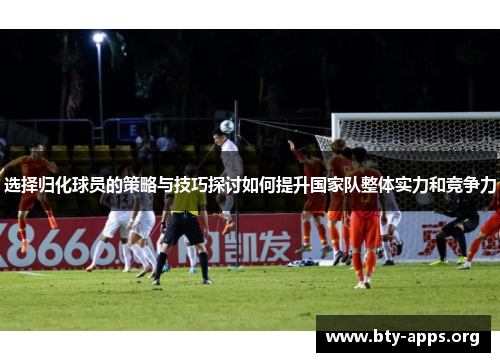 选择归化球员的策略与技巧探讨如何提升国家队整体实力和竞争力 选择归化球员的策略与技巧探讨如何提升国家队整体实力和竞争力